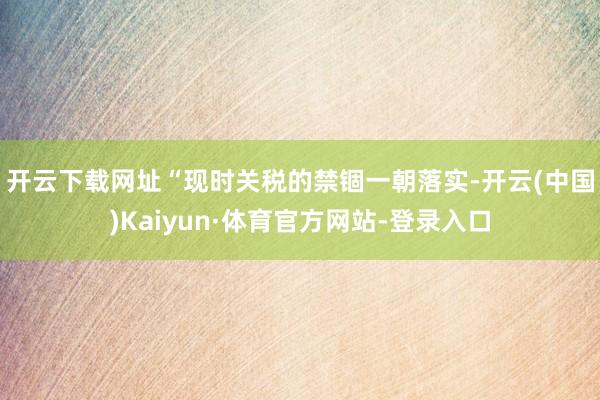 开云下载网址　　“现时关税的禁锢一朝落实-开云(中国)Kaiyun·体育官方网站-登录入口