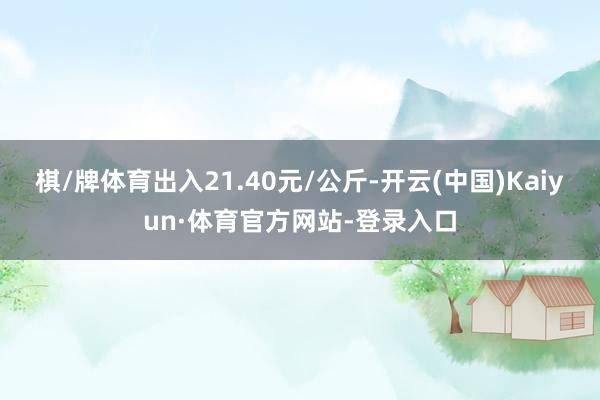 棋/牌体育出入21.40元/公斤-开云(中国)Kaiyun·体育官方网站-登录入口