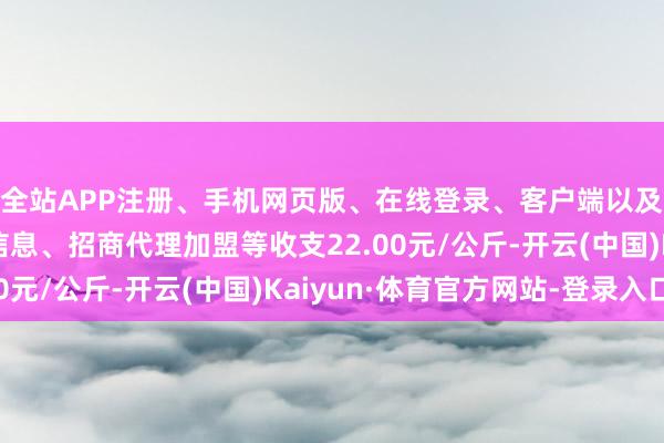 全站APP注册、手机网页版、在线登录、客户端以及发布平台优惠活动信息、招商代理加盟等收支22.00元/公斤-开云(中国)Kaiyun·体育官方网站-登录入口