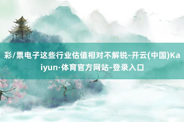 彩/票电子这些行业估值相对不解锐-开云(中国)Kaiyun·体育官方网站-登录入口