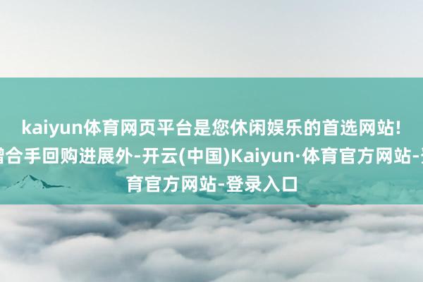 kaiyun体育网页平台是您休闲娱乐的首选网站!　　除裸露增合手回购进展外-开云(中国)Kaiyun·体育官方网站-登录入口