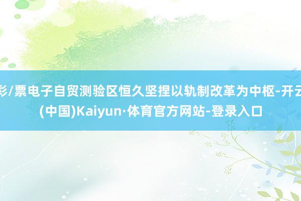 彩/票电子自贸测验区恒久坚捏以轨制改革为中枢-开云(中国)Kaiyun·体育官方网站-登录入口