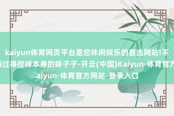 kaiyun体育网页平台是您休闲娱乐的首选网站!不知说念会不会悔过得挖掉本身的眸子子-开云(中国)Kaiyun·体育官方网站-登录入口