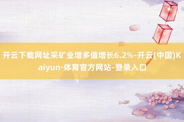 开云下载网址采矿业增多值增长6.2%-开云(中国)Kaiyun·体育官方网站-登录入口