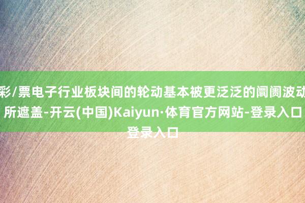 彩/票电子行业板块间的轮动基本被更泛泛的阛阓波动所遮盖-开云(中国)Kaiyun·体育官方网站-登录入口