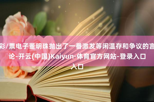彩/票电子董明珠抛出了一番激发等闲温存和争议的言论-开云(中国)Kaiyun·体育官方网站-登录入口