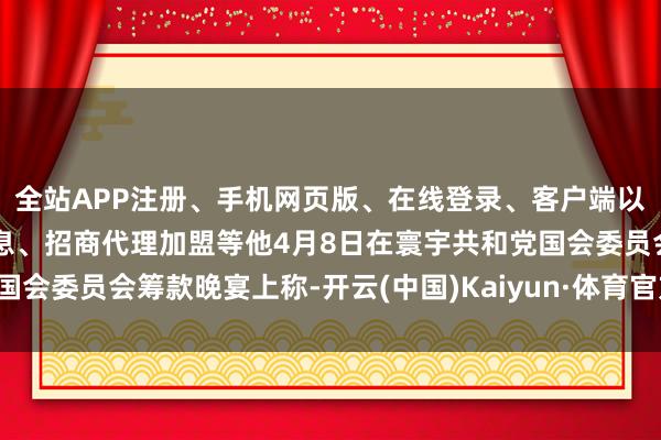 全站APP注册、手机网页版、在线登录、客户端以及发布平台优惠活动信息、招商代理加盟等他4月8日在寰宇共和党国会委员会筹款晚宴上称-开云(中国)Kaiyun·体育官方网站-登录入口