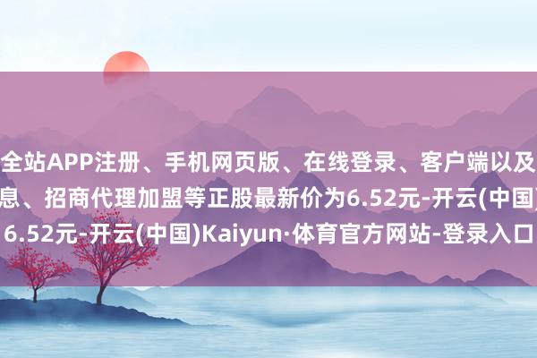 全站APP注册、手机网页版、在线登录、客户端以及发布平台优惠活动信息、招商代理加盟等正股最新价为6.52元-开云(中国)Kaiyun·体育官方网站-登录入口