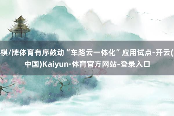 棋/牌体育有序鼓动“车路云一体化”应用试点-开云(中国)Kaiyun·体育官方网站-登录入口