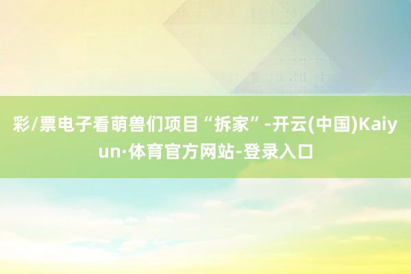 彩/票电子看萌兽们项目“拆家”-开云(中国)Kaiyun·体育官方网站-登录入口