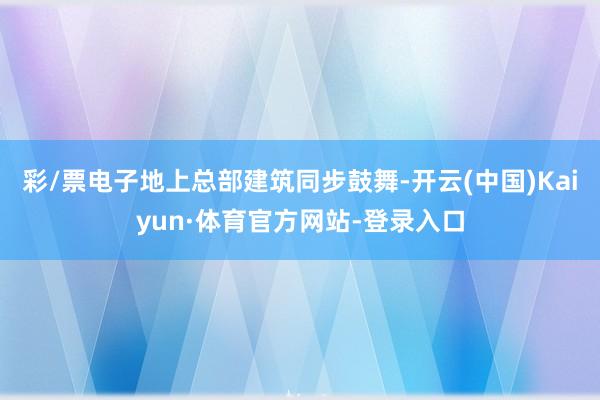 彩/票电子地上总部建筑同步鼓舞-开云(中国)Kaiyun·体育官方网站-登录入口