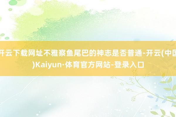 开云下载网址不雅察鱼尾巴的神志是否普通-开云(中国)Kaiyun·体育官方网站-登录入口