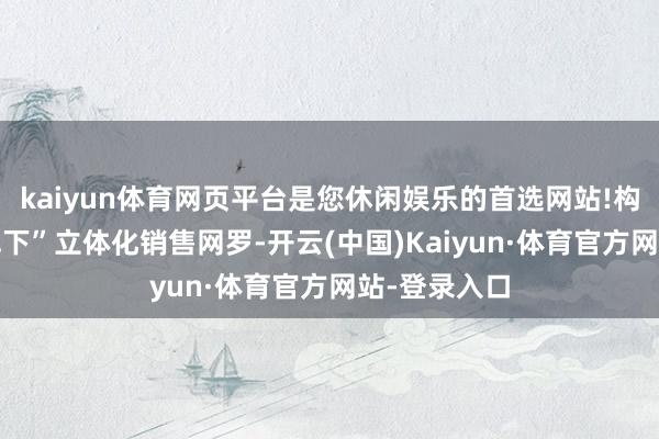kaiyun体育网页平台是您休闲娱乐的首选网站!构建“线上+线下”立体化销售网罗-开云(中国)Kaiyun·体育官方网站-登录入口