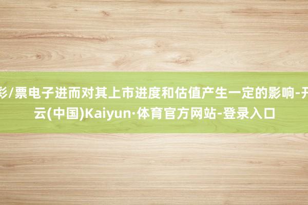 彩/票电子进而对其上市进度和估值产生一定的影响-开云(中国)Kaiyun·体育官方网站-登录入口