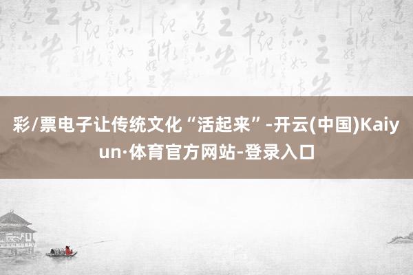 彩/票电子让传统文化“活起来”-开云(中国)Kaiyun·体育官方网站-登录入口