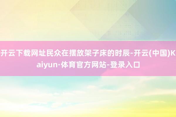 开云下载网址民众在摆放架子床的时辰-开云(中国)Kaiyun·体育官方网站-登录入口