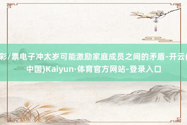 彩/票电子冲太岁可能激励家庭成员之间的矛盾-开云(中国)Kaiyun·体育官方网站-登录入口