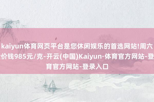 kaiyun体育网页平台是您休闲娱乐的首选网站!周六福黄金价钱985元/克-开云(中国)Kaiyun·体育官方网站-登录入口