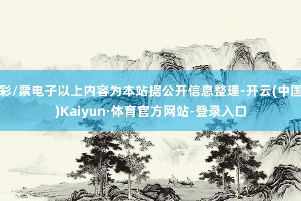 彩/票电子以上内容为本站据公开信息整理-开云(中国)Kaiyun·体育官方网站-登录入口
