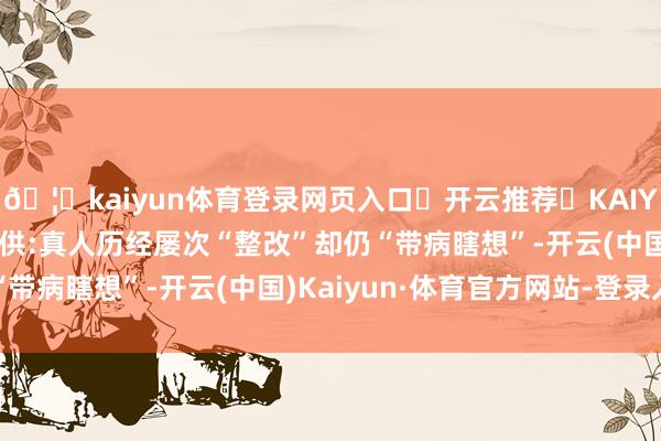 🦄kaiyun体育登录网页入口✅开云推荐✅KAIYUN SPORTS为您提供:真人历经屡次“整改”却仍“带病瞎想”-开云(中国)Kaiyun·体育官方网站-登录入口