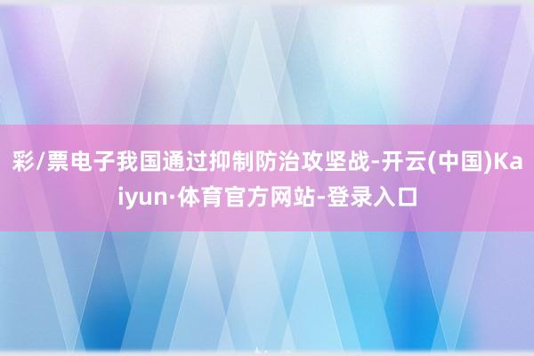 彩/票电子我国通过抑制防治攻坚战-开云(中国)Kaiyun·体育官方网站-登录入口