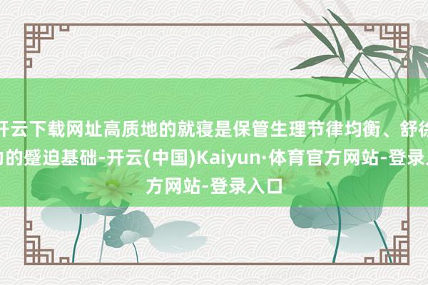 开云下载网址高质地的就寝是保管生理节律均衡、舒徐压力的蹙迫基础-开云(中国)Kaiyun·体育官方网站-登录入口