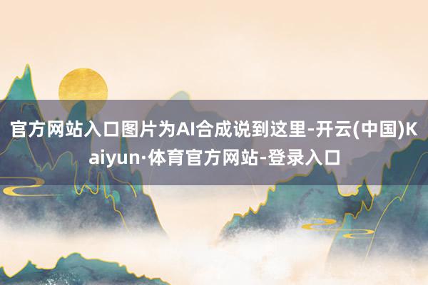官方网站入口图片为AI合成说到这里-开云(中国)Kaiyun·体育官方网站-登录入口