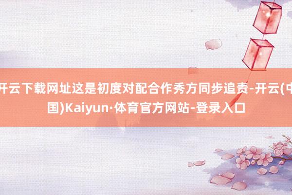 开云下载网址这是初度对配合作秀方同步追责-开云(中国)Kaiyun·体育官方网站-登录入口