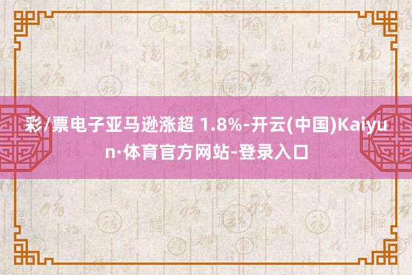彩/票电子亚马逊涨超 1.8%-开云(中国)Kaiyun·体育官方网站-登录入口