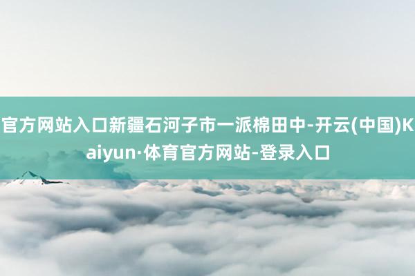 官方网站入口新疆石河子市一派棉田中-开云(中国)Kaiyun·体育官方网站-登录入口
