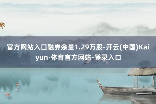 官方网站入口融券余量1.29万股-开云(中国)Kaiyun·体育官方网站-登录入口
