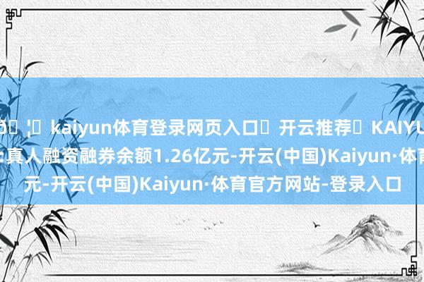 🦄kaiyun体育登录网页入口✅开云推荐✅KAIYUN SPORTS为您提供:真人融资融券余额1.26亿元-开云(中国)Kaiyun·体育官方网站-登录入口