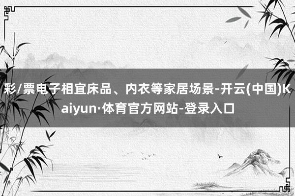 彩/票电子相宜床品、内衣等家居场景-开云(中国)Kaiyun·体育官方网站-登录入口