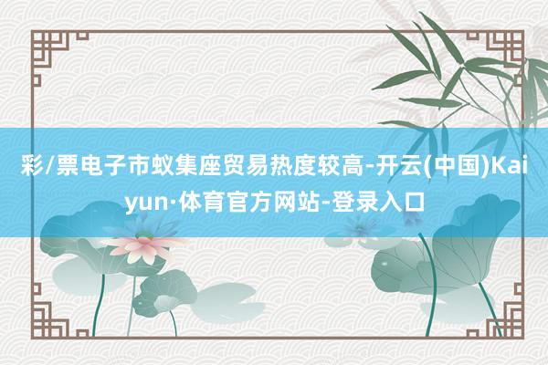彩/票电子市蚁集座贸易热度较高-开云(中国)Kaiyun·体育官方网站-登录入口