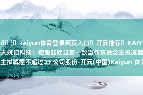 🦄kaiyun体育登录网页入口✅开云推荐✅KAIYUN SPORTS为您提供:真人姚记科技：控股鼓吹过甚一致当作东说念主拟减捏不超过3%公司股份-开云(中国)Kaiyun·体育官方网站-登录入口