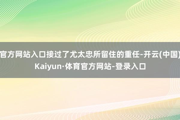官方网站入口接过了尤太忠所留住的重任-开云(中国)Kaiyun·体育官方网站-登录入口