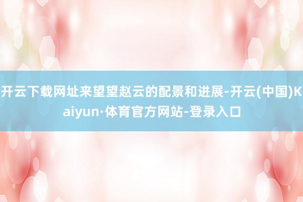 开云下载网址来望望赵云的配景和进展-开云(中国)Kaiyun·体育官方网站-登录入口
