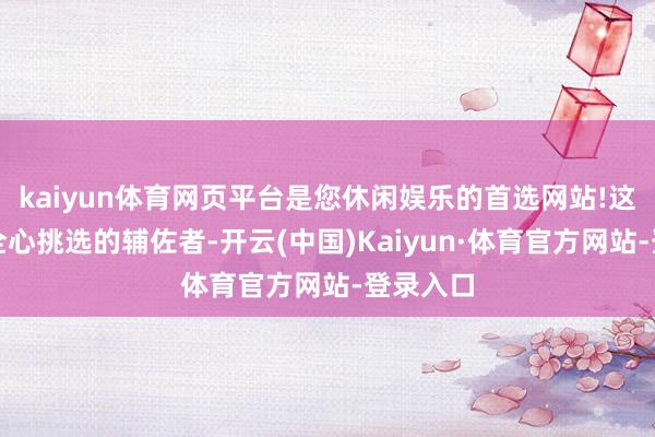 kaiyun体育网页平台是您休闲娱乐的首选网站!这四位被全心挑选的辅佐者-开云(中国)Kaiyun·体育官方网站-登录入口