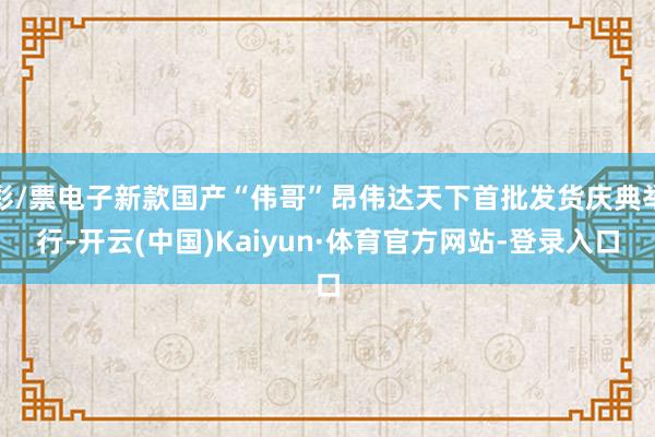 彩/票电子新款国产“伟哥”昂伟达天下首批发货庆典举行-开云(中国)Kaiyun·体育官方网站-登录入口