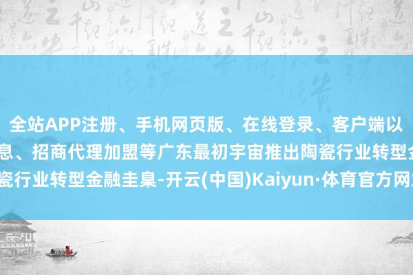 全站APP注册、手机网页版、在线登录、客户端以及发布平台优惠活动信息、招商代理加盟等广东最初宇宙推出陶瓷行业转型金融圭臬-开云(中国)Kaiyun·体育官方网站-登录入口