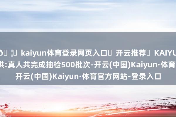 🦄kaiyun体育登录网页入口✅开云推荐✅KAIYUN SPORTS为您提供:真人共完成抽检500批次-开云(中国)Kaiyun·体育官方网站-登录入口