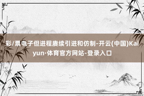 彩/票电子但进程赓续引进和仿制-开云(中国)Kaiyun·体育官方网站-登录入口