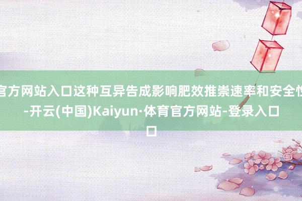 官方网站入口这种互异告成影响肥效推崇速率和安全性-开云(中国)Kaiyun·体育官方网站-登录入口