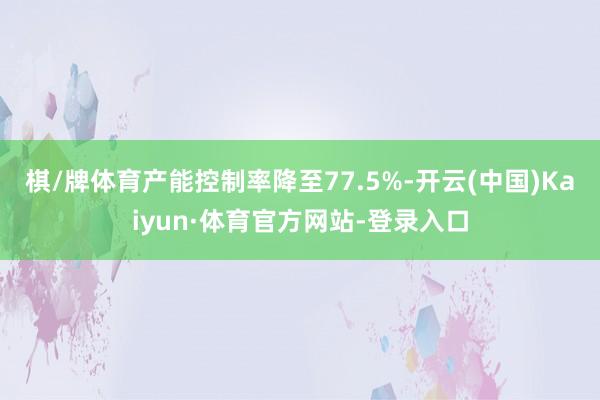 棋/牌体育　　产能控制率降至77.5%-开云(中国)Kaiyun·体育官方网站-登录入口