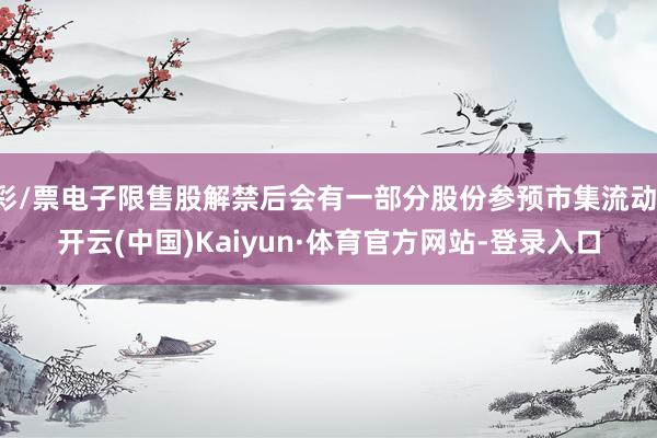 彩/票电子限售股解禁后会有一部分股份参预市集流动-开云(中国)Kaiyun·体育官方网站-登录入口