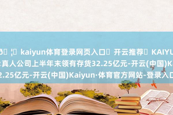 🦄kaiyun体育登录网页入口✅开云推荐✅KAIYUN SPORTS为您提供:真人公司上半年末领有存货32.25亿元-开云(中国)Kaiyun·体育官方网站-登录入口