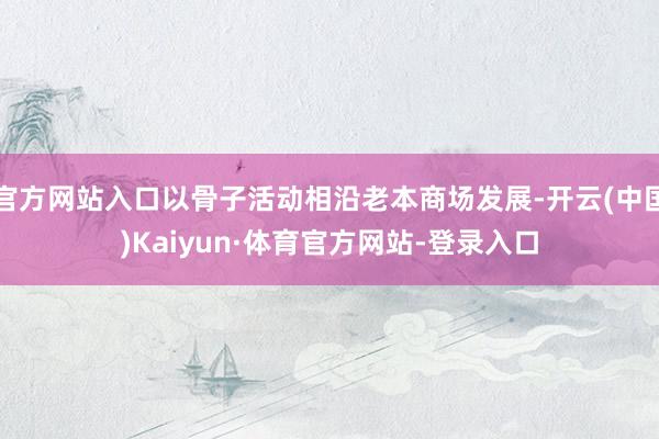 官方网站入口以骨子活动相沿老本商场发展-开云(中国)Kaiyun·体育官方网站-登录入口