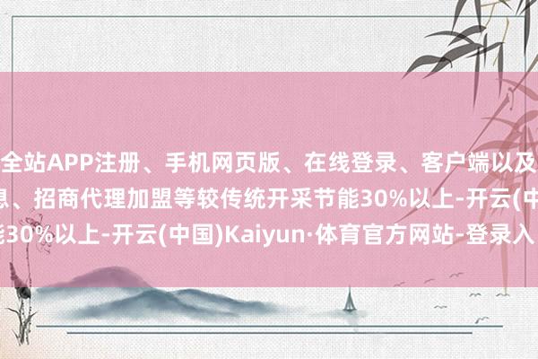 全站APP注册、手机网页版、在线登录、客户端以及发布平台优惠活动信息、招商代理加盟等较传统开采节能30%以上-开云(中国)Kaiyun·体育官方网站-登录入口