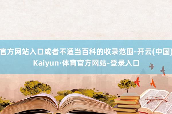 官方网站入口或者不适当百科的收录范围-开云(中国)Kaiyun·体育官方网站-登录入口