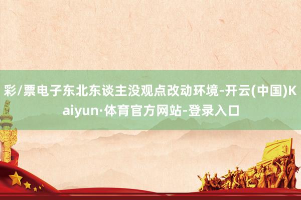 彩/票电子东北东谈主没观点改动环境-开云(中国)Kaiyun·体育官方网站-登录入口